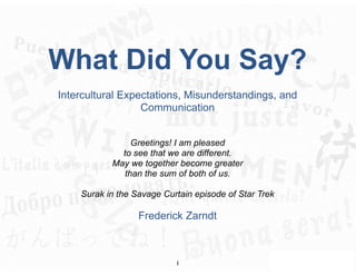 What Did You Say?
Intercultural Expectations, Misunderstandings, and
                  Communication


                Greetings! I am pleased
             to see that we are different.
           May we together become greater
              than the sum of both of us.

    Surak in the Savage Curtain episode of Star Trek

                  Frederick Zarndt



                           1
 