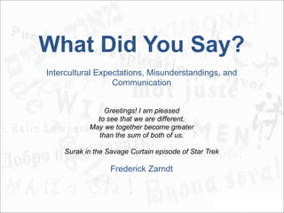 What Did You Say?
Intercultural Expectations, Misunderstandings, and
                  Communication


               Greetings! I am pleased
             to see that we are different.
           May we together become greater
             than the sum of both of us.

    Surak in the Savage Curtain episode of Star Trek

                  Frederick Zarndt
 