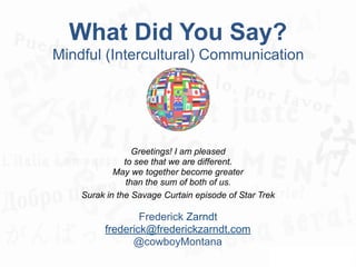 What Did You Say?
Mindful (Intercultural) Communication
Greetings! I am pleased
to see that we are different.
May we together become greater
than the sum of both of us.
Surak in the Savage Curtain episode of Star Trek
Frederick Zarndt
frederick@frederickzarndt.com
@cowboyMontana
 