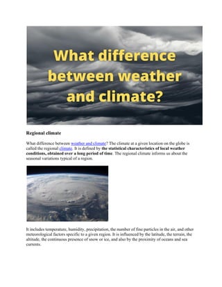 Regional climate
What difference between weather and climate? The climate at a given location on the globe is
called the regional climate. It is defined by the statistical characteristics of local weather
conditions, obtained over a long period of time. The regional climate informs us about the
seasonal variations typical of a region.
It includes temperature, humidity, precipitation, the number of fine particles in the air, and other
meteorological factors specific to a given region. It is influenced by the latitude, the terrain, the
altitude, the continuous presence of snow or ice, and also by the proximity of oceans and sea
currents.
 