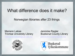 What difference does it make? Norwegian libraries after 23 things Mariann Løkse                            Jannicke Røgler Tromsø University Library           Buskerud County Library [email_address]              [email_address]   