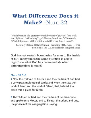 What Difference Does it
Make? -Num 32
"Was it because of a protest or was it because of guys out for a walk
one night and decided they’d go kill some Americans," Clinton said.
"What difference – at this point, what difference does it make?"-
Secretary of State Hillary Clinton -- handling of the Sept. 11, 2012
bombing at the U.S. consulate in Benghzai, Libya
God has set certain boundaries for man to live inside
of but, many times the same question is ask in
regards to what God has commanded- What
difference does it make?
Num 32:1-5
1 Now the children of Reuben and the children of Gad had
a very great multitude of cattle: and when they saw the
land of Jazer, and the land of Gilead, that, behold, the
place was a place for cattle;
2 The children of Gad and the children of Reuben came
and spake unto Moses, and to Eleazar the priest, and unto
the princes of the congregation, saying,
 