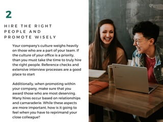 2
H I R E T H E R I G H T
P E O P L E A N D
P R O M O T E W I S E L Y
Your company's culture weighs heavily
on those who are a part of your team. If
the culture of your office is a priority,
than you must take the time to truly hire
the right people. Reference checks and
extensive interview processes are a good
place to start
Additionally, when promoting within
your company, make sure that you
award those who are most deserving.
Many hires occur based on relationships
and camaraderie. While these aspects
are more important, how is it going to
feel when you have to reprimand your
close colleague?
 