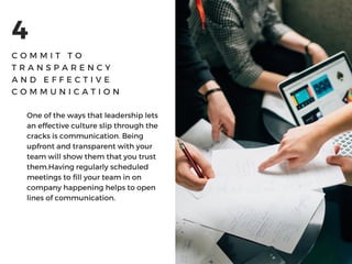 4
C O M M I T T O
T R A N S P A R E N C Y
A N D E F F E C T I V E
C O M M U N I C A T I O N
One of the ways that leadership lets
an effective culture slip through the
cracks is communication. Being
upfront and transparent with your
team will show them that you trust
them.Having regularly scheduled
meetings to fill your team in on
company happening helps to open
lines of communication. 
 