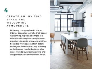 4
C R E A T E A N I N V I T I N G
S P A C E A N D
W E L C O M I N G
A T M O P S H E R E
Not every company has to hire an
interior decorator to make their space
welcoming. Aspects as simple as a
communal lounge encourages team
members to get to know one another.
Secluded work spaces often deters
colleagues from interacting. Bonding
activities on a regular basis are also
great ways to build camaraderie and
an approachable environment for all. 
 