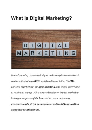 What Is Digital Marketing?
It involves using various techniques and strategies such as search
engine optimization (SEO), social media marketing (SMM) ,
content marketing, email marketing, and online advertising
to reach and engage with a targeted audience. Digital marketing
leverages the power of the internet to create awareness,
generate leads, drive conversions, and build long-lasting
customer relationships.
 