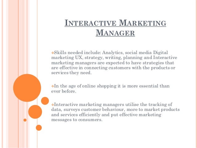INTERACTIVE MARKETING
MANAGER
Skills needed include: Analytics, social media Digital
marketing UX, strategy, writing, planning and Interactive
marketing managers are expected to have strategies that
are effective in connecting customers with the products or
services they need.
In the age of online shopping it is more essential than
ever before.
Interactive marketing managers utilise the tracking of
data, surveys customer behaviour, more to market products
and services efficiently and put effective marketing
messages to consumers.
 