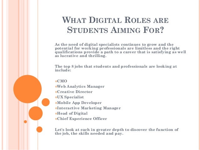 WHAT DIGITAL ROLES ARE
STUDENTS AIMING FOR?
As the need of digital specialists continues to grow and the
potential for working professionals are limitless and the right
qualifications provide a path to a career that is satisfying as well
as lucrative and thrilling.
The top 8 jobs that students and professionals are looking at
include:
CMO
Web Analytics Manager
Creative Director
UX Specialist
Mobile App Developer
Interactive Marketing Manager
Head of Digital
Chief Experience Officer
Let's look at each in greater depth to discover the function of
the job, the skills needed and pay.
 