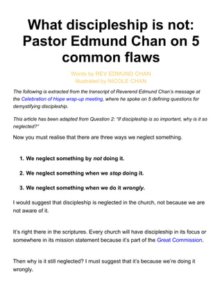 What discipleship is not:
Pastor Edmund Chan on 5
common flaws
Words by REV EDMUND CHAN
Illustrated by NICOLE CHAN
The following is extracted from the transcript of Reverend Edmund Chan’s message at
the Celebration of Hope wrap-up meeting, where he spoke on 5 defining questions for
demystifying discipleship.
This article has been adapted from Question 2: “If discipleship is so important, why is it so
neglected?”
Now you must realise that there are three ways we neglect something.
1. We neglect something by not doing it.
2. We neglect something when we stop doing it.
3. We neglect something when we do it wrongly.
I would suggest that discipleship is neglected in the church, not because we are
not aware of it.
It’s right there in the scriptures. Every church will have discipleship in its focus or
somewhere in its mission statement because it’s part of the Great Commission.
Then why is it still neglected? I must suggest that it’s because we’re doing it
wrongly.
 
