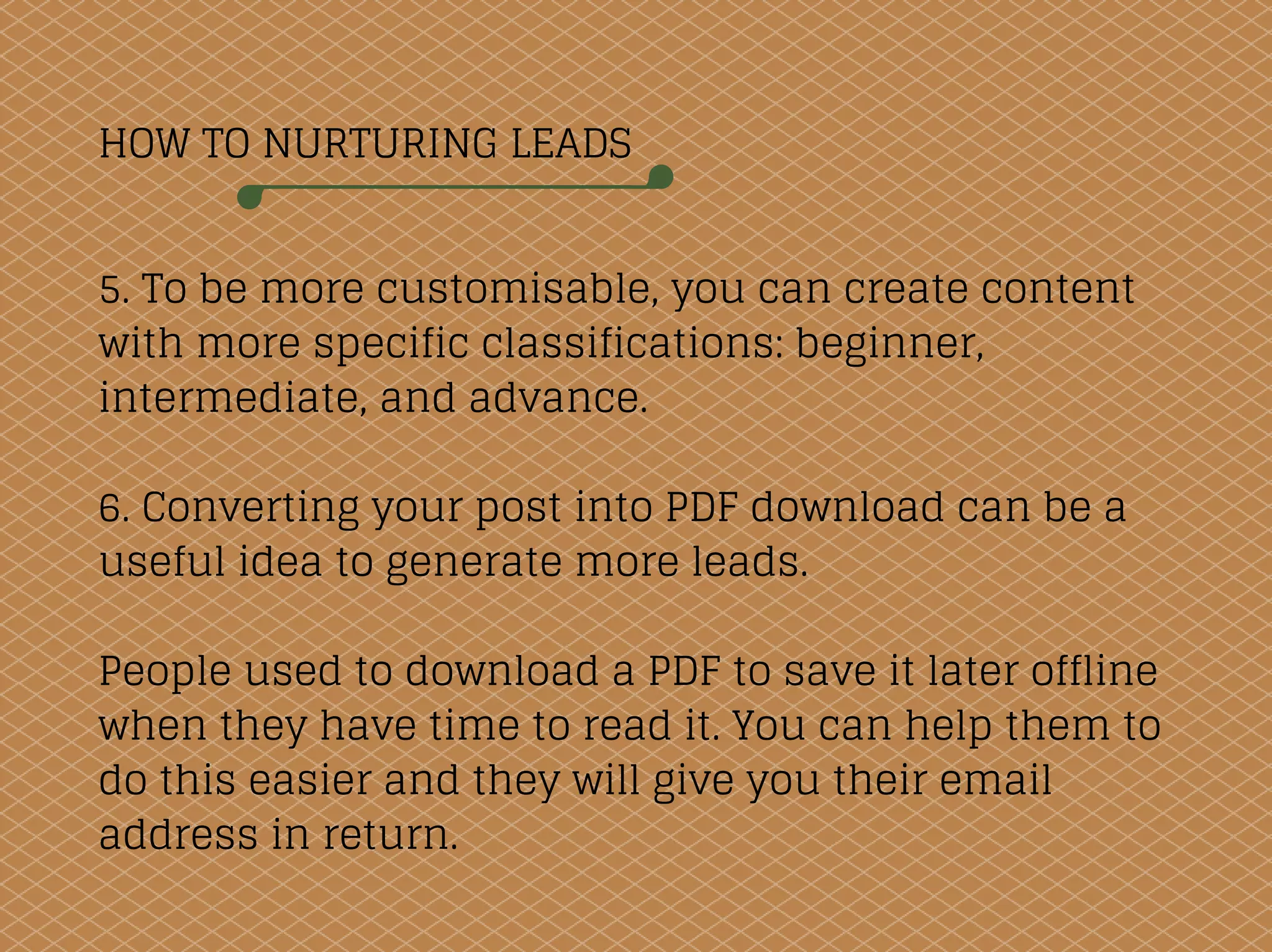 HOW TO NURTURING LEADS
5. To be more customisable, you can create content
with more specific classifications: beginner,
intermediate, and advance.
6. Converting your post into PDF download can be a
useful idea to generate more leads.
People used to download a PDF to save it later offline
when they have time to read it. You can help them to
do this easier and they will give you their email
address in return.
 