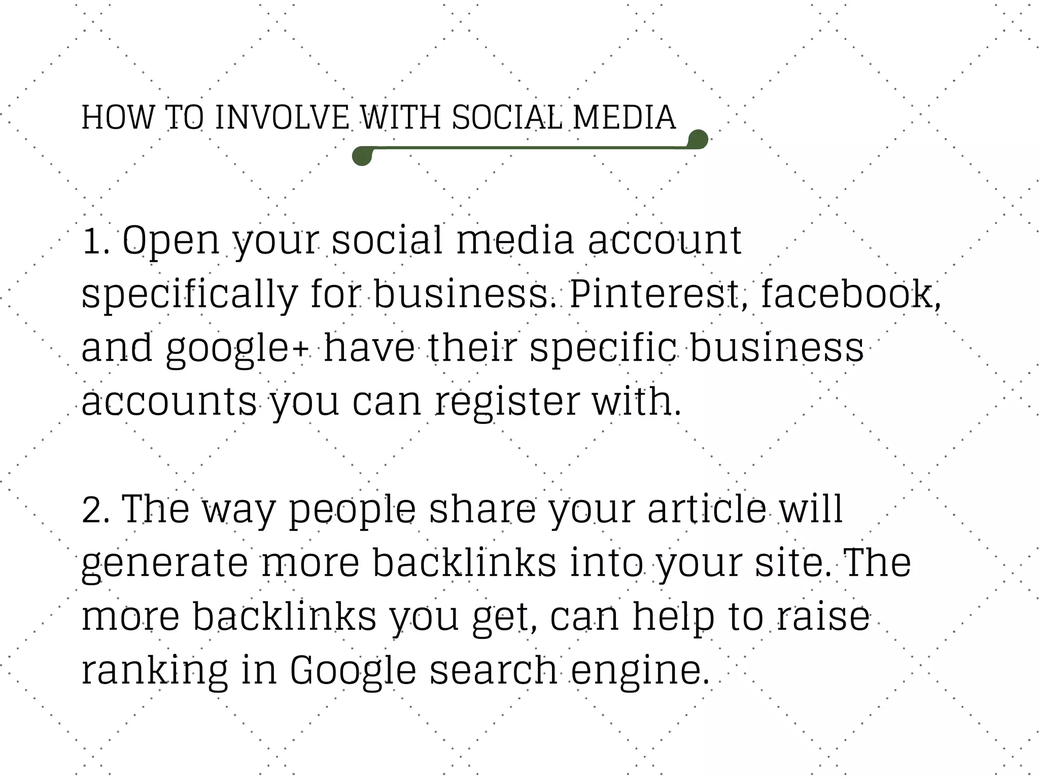 HOW TO INVOLVE WITH SOCIAL MEDIA
1. Open your social media account
specifically for business. Pinterest, facebook,
and google+ have their specific business
accounts you can register with.
2. The way people share your article will
generate more backlinks into your site. The
more backlinks you get, can help to raise
ranking in Google search engine.
 