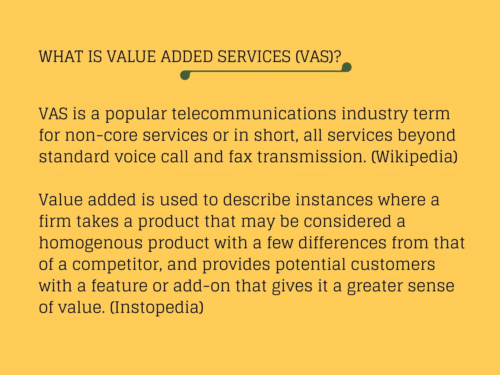 WHAT IS VALUE ADDED SERVICES (VAS)?
VAS is a popular telecommunications industry term
for non-core services or in short, all services beyond
standard voice call and fax transmission. (Wikipedia)
Value added is used to describe instances where a
firm takes a product that may be considered a
homogenous product with a few differences from that
of a competitor, and provides potential customers
with a feature or add-on that gives it a greater sense
of value. (Instopedia)
 