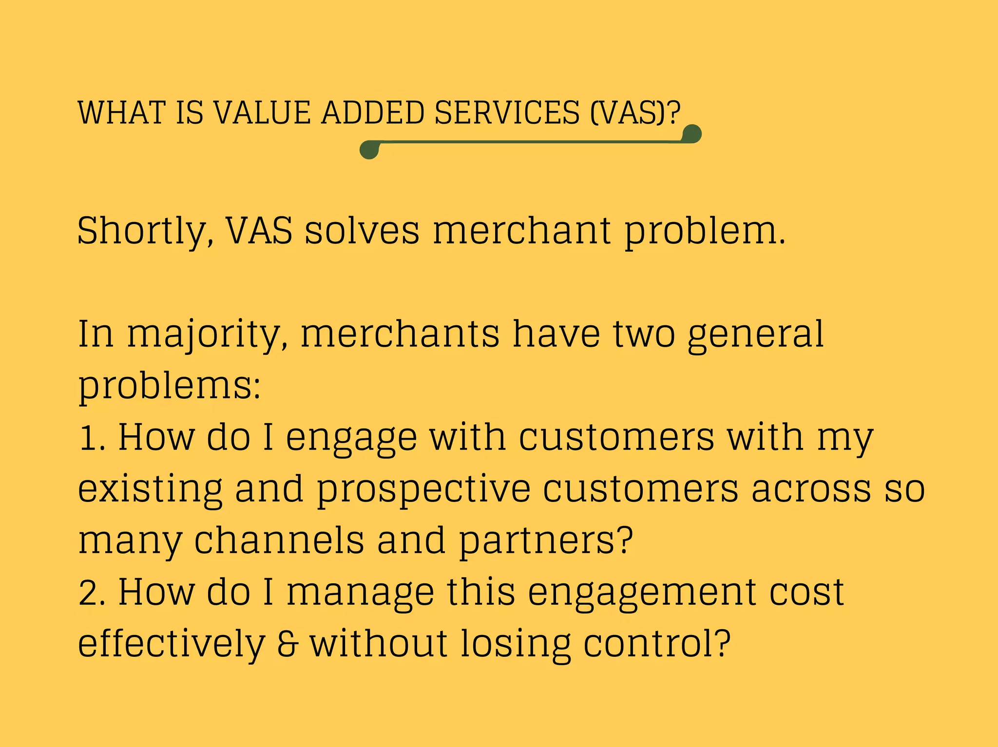 WHAT IS VALUE ADDED SERVICES (VAS)?
Shortly, VAS solves merchant problem.
In majority, merchants have two general
problems:
1. How do I engage with customers with my
existing and prospective customers across so
many channels and partners?
2. How do I manage this engagement cost
effectively & without losing control?
 