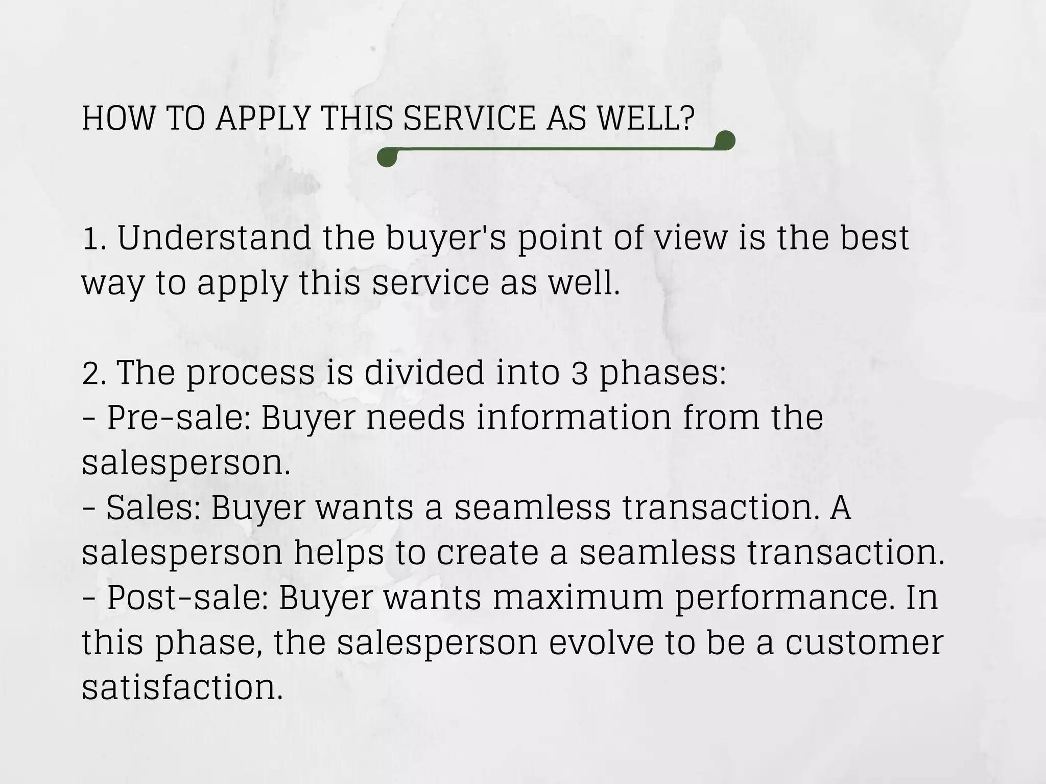 HOW TO APPLY THIS SERVICE AS WELL?
1. Understand the buyer's point of view is the best
way to apply this service as well.
2. The process is divided into 3 phases:
- Pre-sale: Buyer needs information from the
salesperson.
- Sales: Buyer wants a seamless transaction. A
salesperson helps to create a seamless transaction.
- Post-sale: Buyer wants maximum performance. In
this phase, the salesperson evolve to be a customer
satisfaction.
 