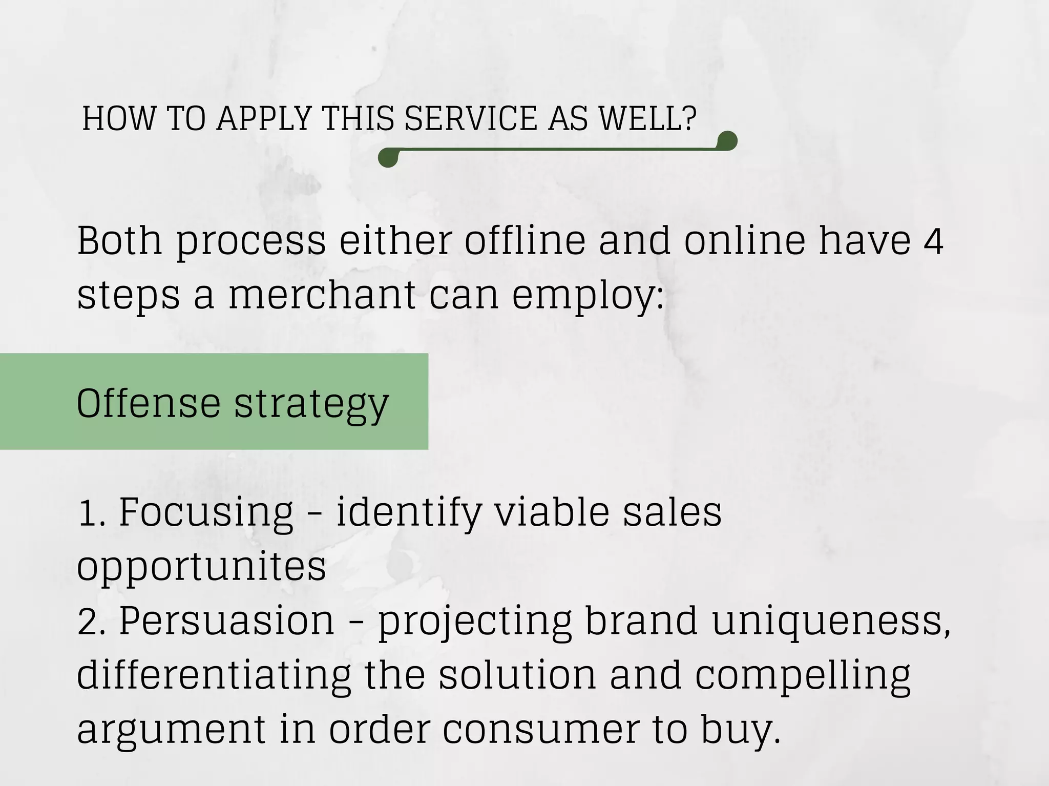 HOW TO APPLY THIS SERVICE AS WELL?
Both process either offline and online have 4
steps a merchant can employ:
Offense strategy
1. Focusing - identify viable sales
opportunites
2. Persuasion - projecting brand uniqueness,
differentiating the solution and compelling
argument in order consumer to buy.
 