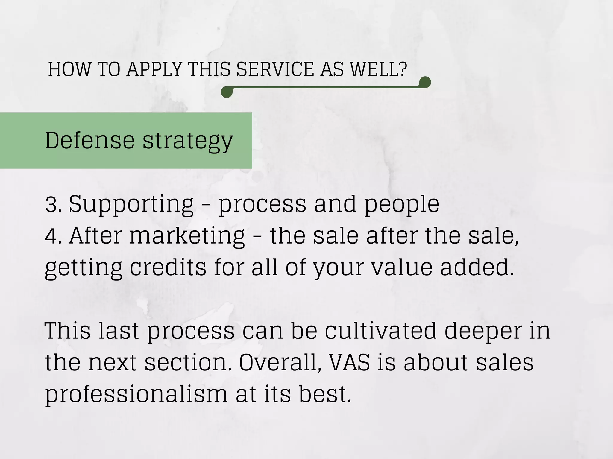 HOW TO APPLY THIS SERVICE AS WELL?
Defense strategy
3. Supporting - process and people
4. After marketing - the sale after the sale,
getting credits for all of your value added.
This last process can be cultivated deeper in
the next section. Overall, VAS is about sales
professionalism at its best.
 