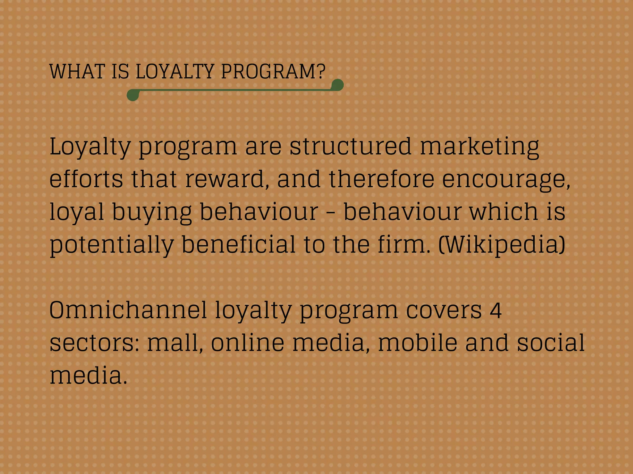 WHAT IS LOYALTY PROGRAM?
Loyalty program are structured marketing
efforts that reward, and therefore encourage,
loyal buying behaviour - behaviour which is
potentially beneficial to the firm. (Wikipedia)
Omnichannel loyalty program covers 4
sectors: mall, online media, mobile and social
media.
 