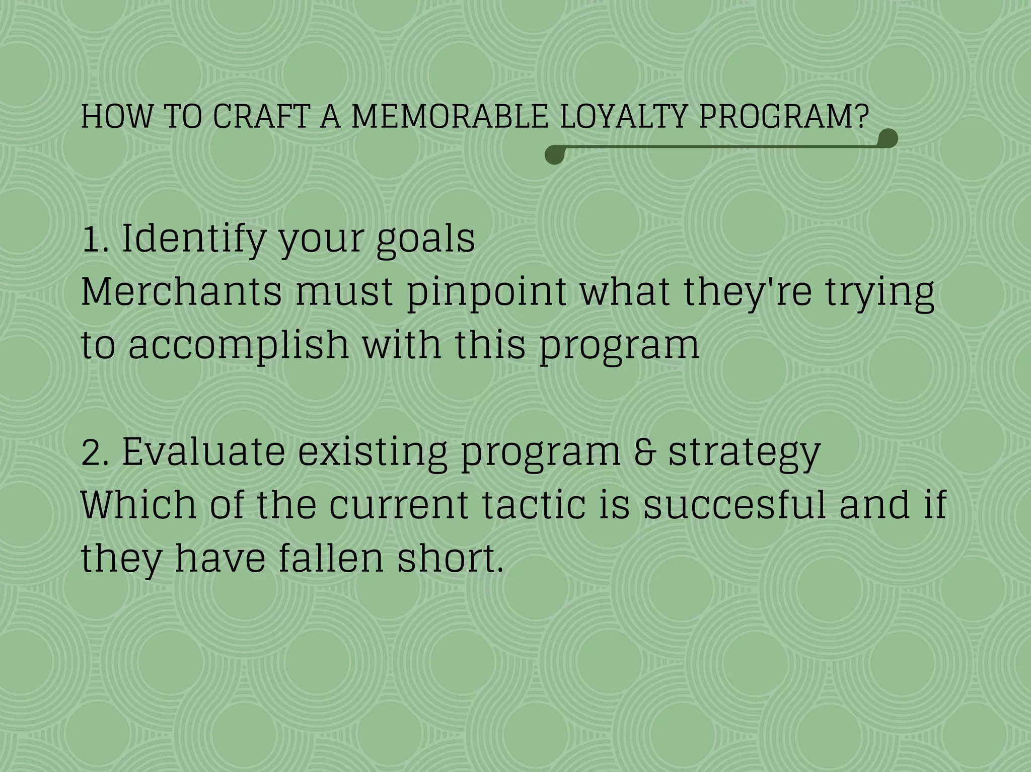 HOW TO CRAFT A MEMORABLE LOYALTY PROGRAM?
1. Identify your goals
Merchants must pinpoint what they're trying
to accomplish with this program
2. Evaluate existing program & strategy
Which of the current tactic is succesful and if
they have fallen short.
 