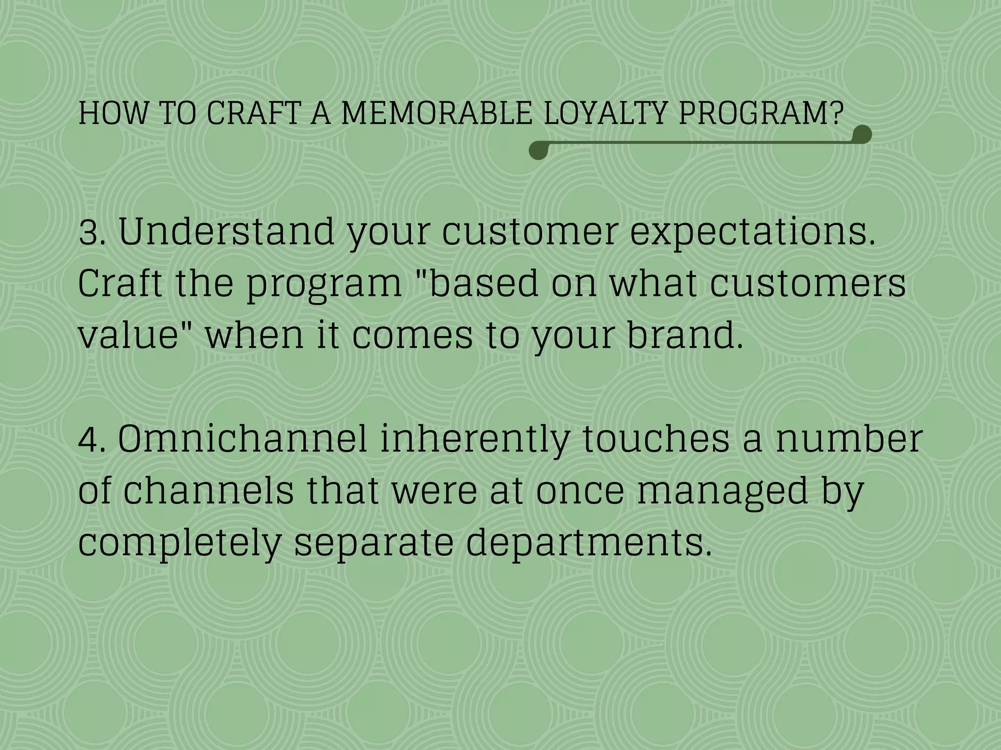HOW TO CRAFT A MEMORABLE LOYALTY PROGRAM?
3. Understand your customer expectations.
Craft the program "based on what customers
value" when it comes to your brand.
4. Omnichannel inherently touches a number
of channels that were at once managed by
completely separate departments.
 