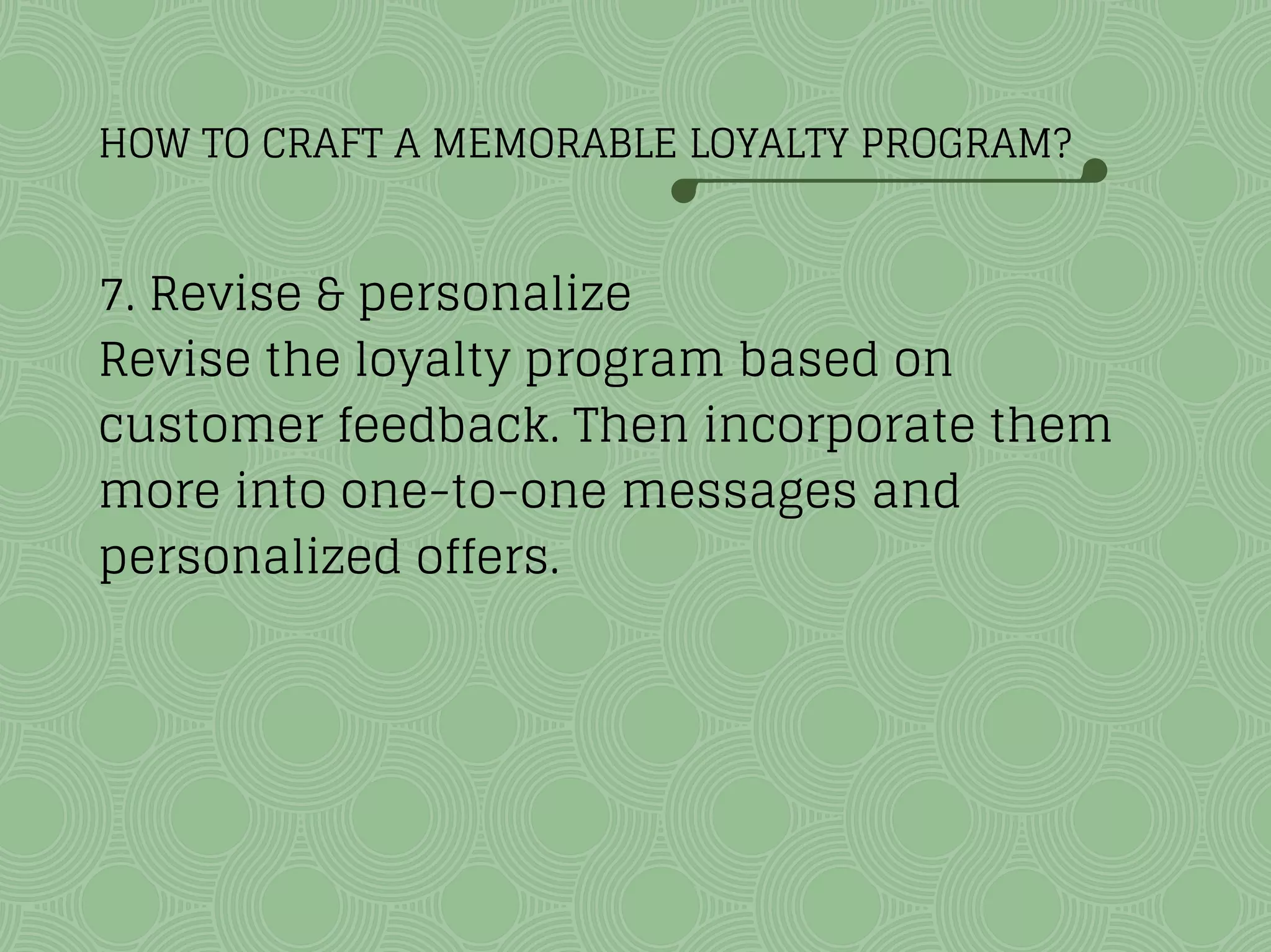 HOW TO CRAFT A MEMORABLE LOYALTY PROGRAM?
7. Revise & personalize
Revise the loyalty program based on
customer feedback. Then incorporate them
more into one-to-one messages and
personalized offers.
 