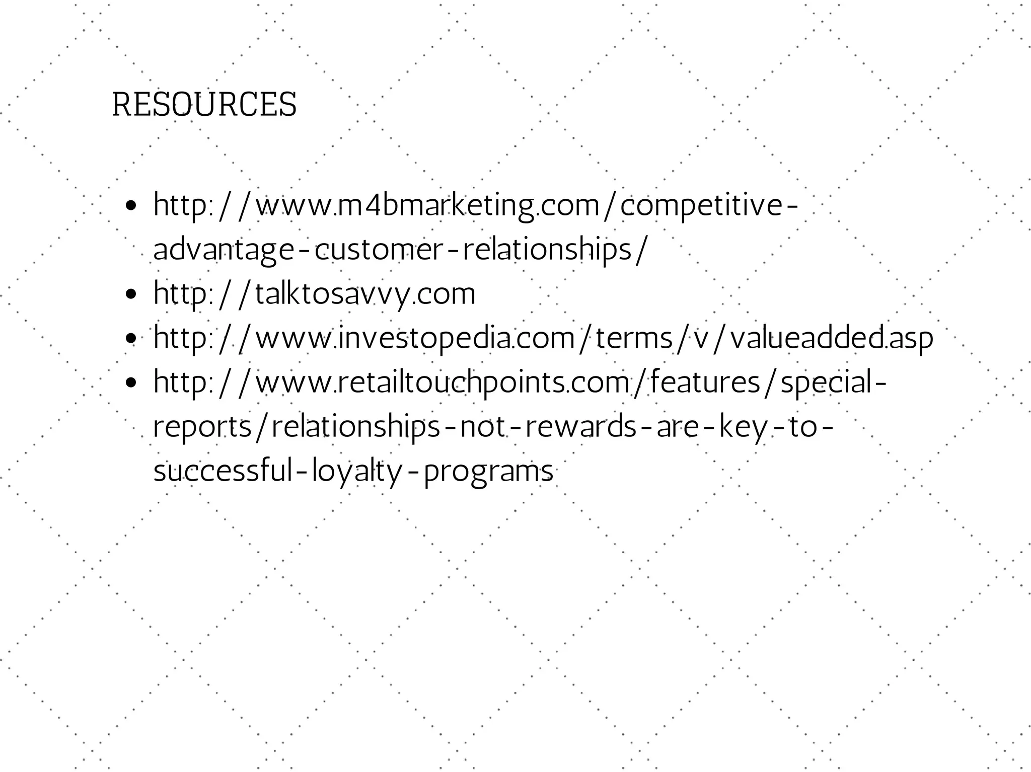 RESOURCES
http://www.m4bmarketing.com/competitive-
advantage-customer-relationships/
http://talktosavvy.com
http://www.investopedia.com/terms/v/valueadded.asp
http://www.retailtouchpoints.com/features/special-
reports/relationships-not-rewards-are-key-to-
successful-loyalty-programs
 