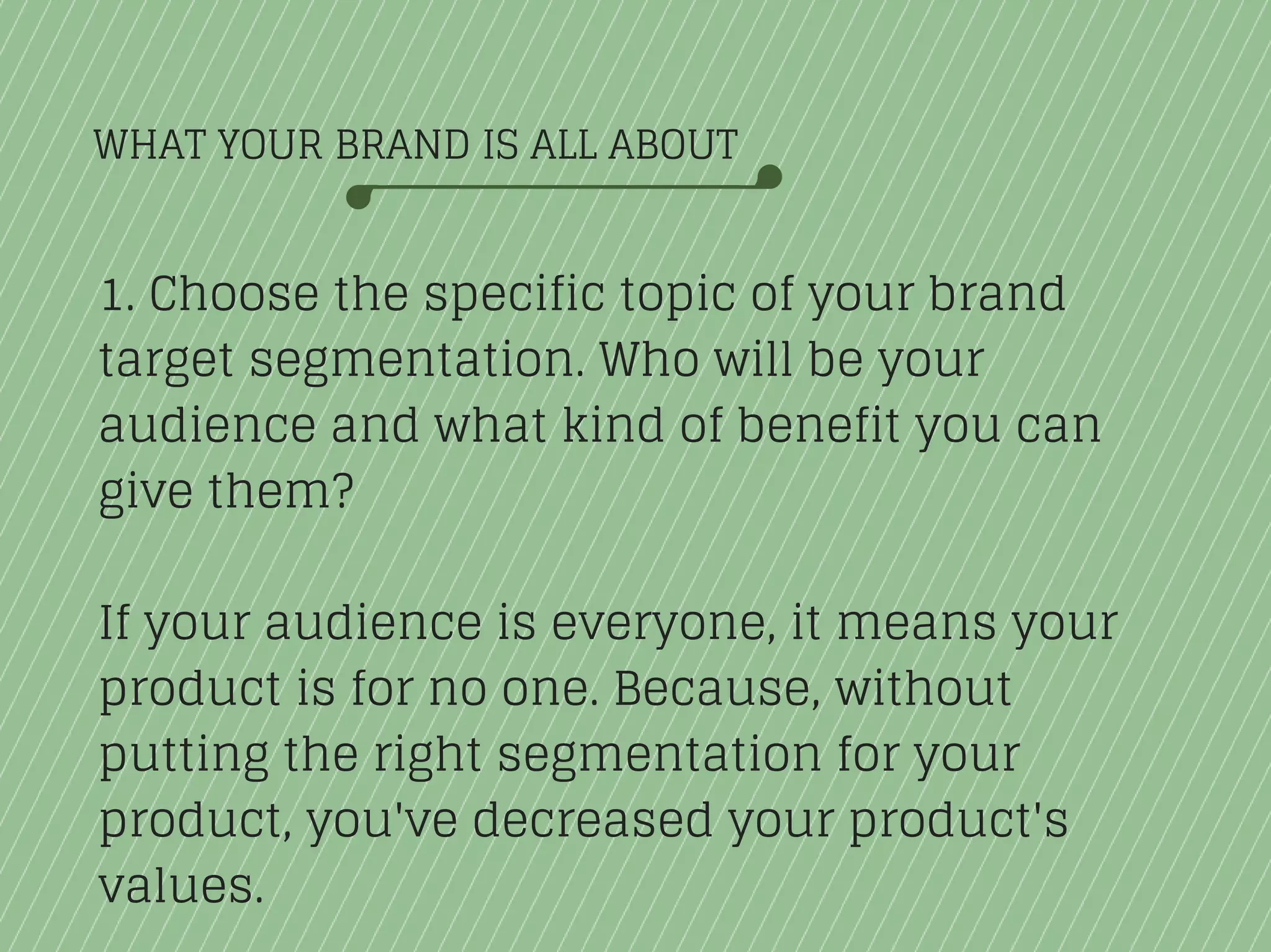 WHAT YOUR BRAND IS ALL ABOUT
1. Choose the specific topic of your brand
target segmentation. Who will be your
audience and what kind of benefit you can
give them?
If your audience is everyone, it means your
product is for no one. Because, without
putting the right segmentation for your
product, you've decreased your product's
values.
 