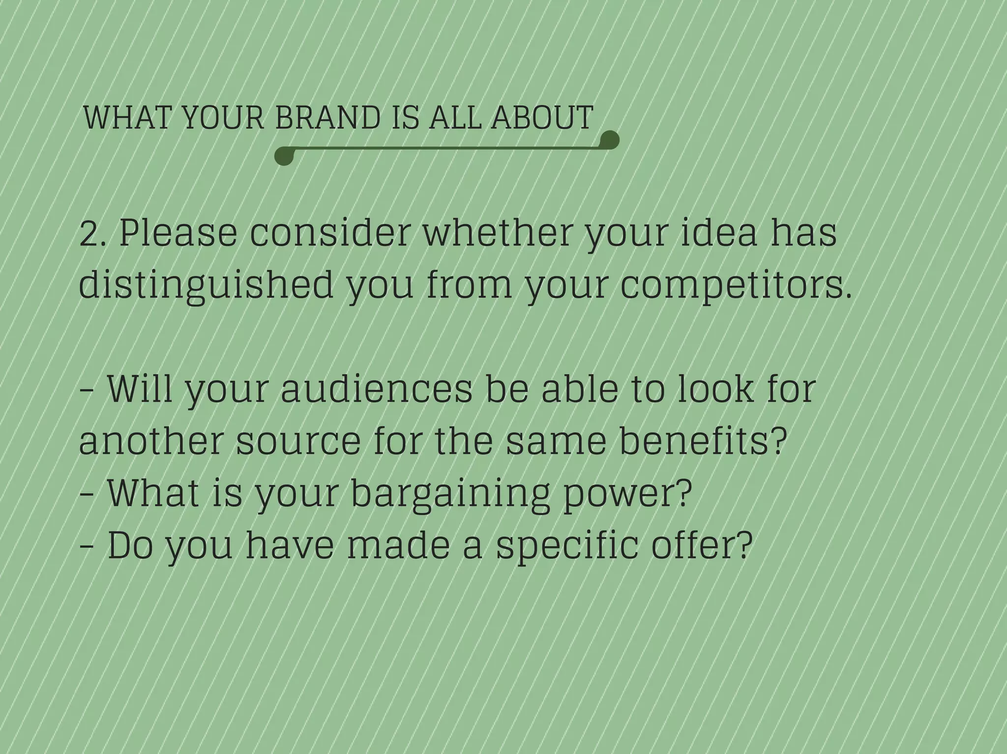 WHAT YOUR BRAND IS ALL ABOUT
2. Please consider whether your idea has
distinguished you from your competitors.
- Will your audiences be able to look for
another source for the same benefits?
- What is your bargaining power?
- Do you have made a specific offer?
 