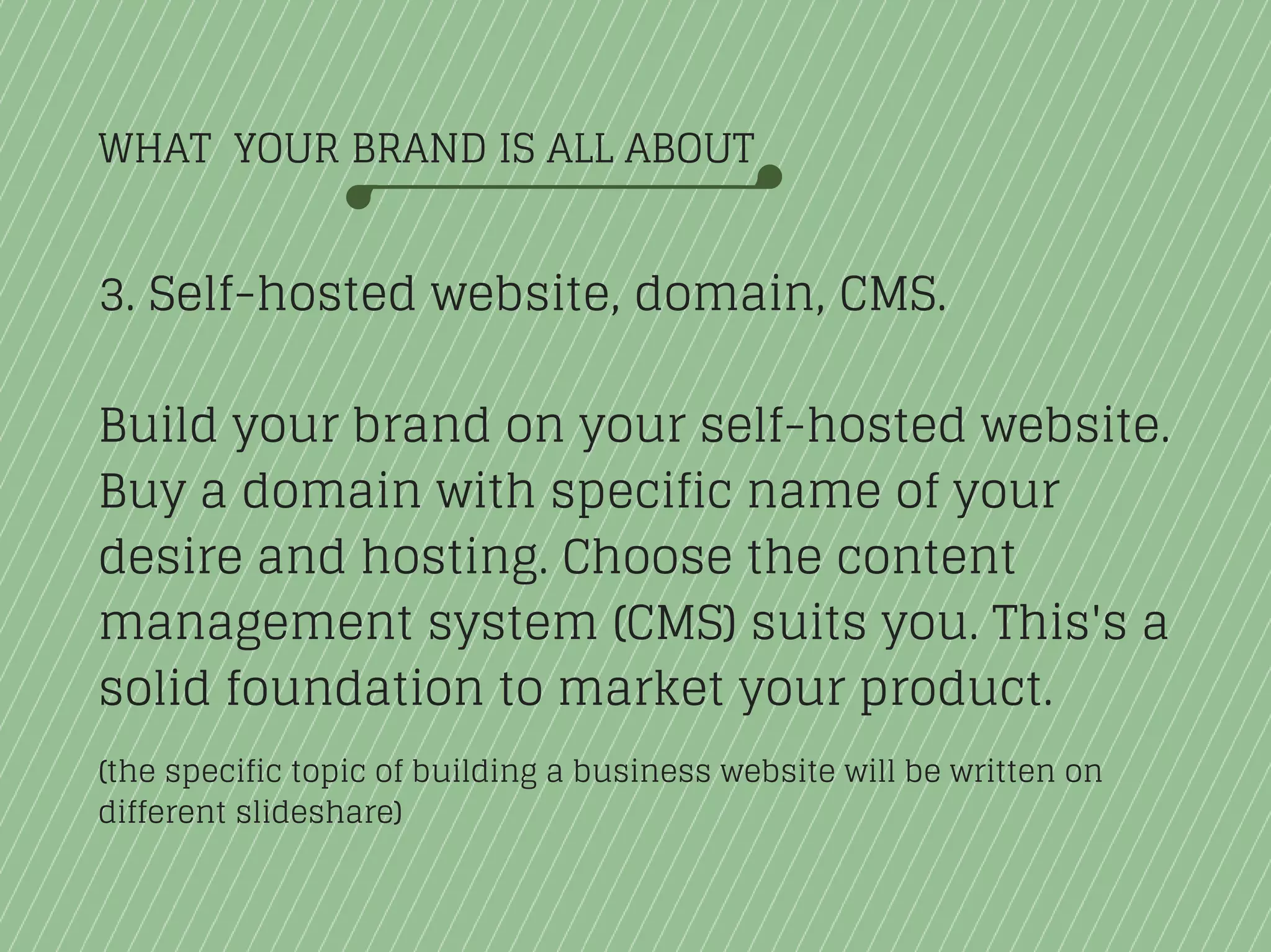 WHAT YOUR BRAND IS ALL ABOUT
3. Self-hosted website, domain, CMS.
Build your brand on your self-hosted website.
Buy a domain with specific name of your
desire and hosting. Choose the content
management system (CMS) suits you. This's a
solid foundation to market your product.
(the specific topic of building a business website will be written on
different slideshare)
 