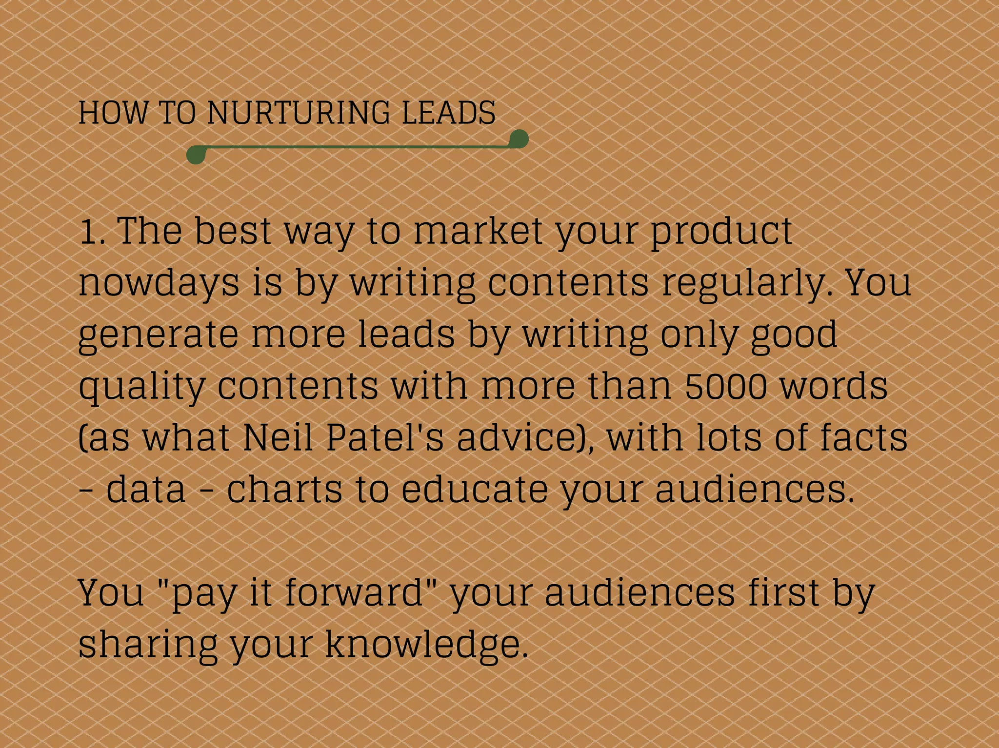 HOW TO NURTURING LEADS
1. The best way to market your product
nowdays is by writing contents regularly. You
generate more leads by writing only good
quality contents with more than 5000 words
(as what Neil Patel's advice), with lots of facts
- data - charts to educate your audiences.
You "pay it forward" your audiences first by
sharing your knowledge.
 