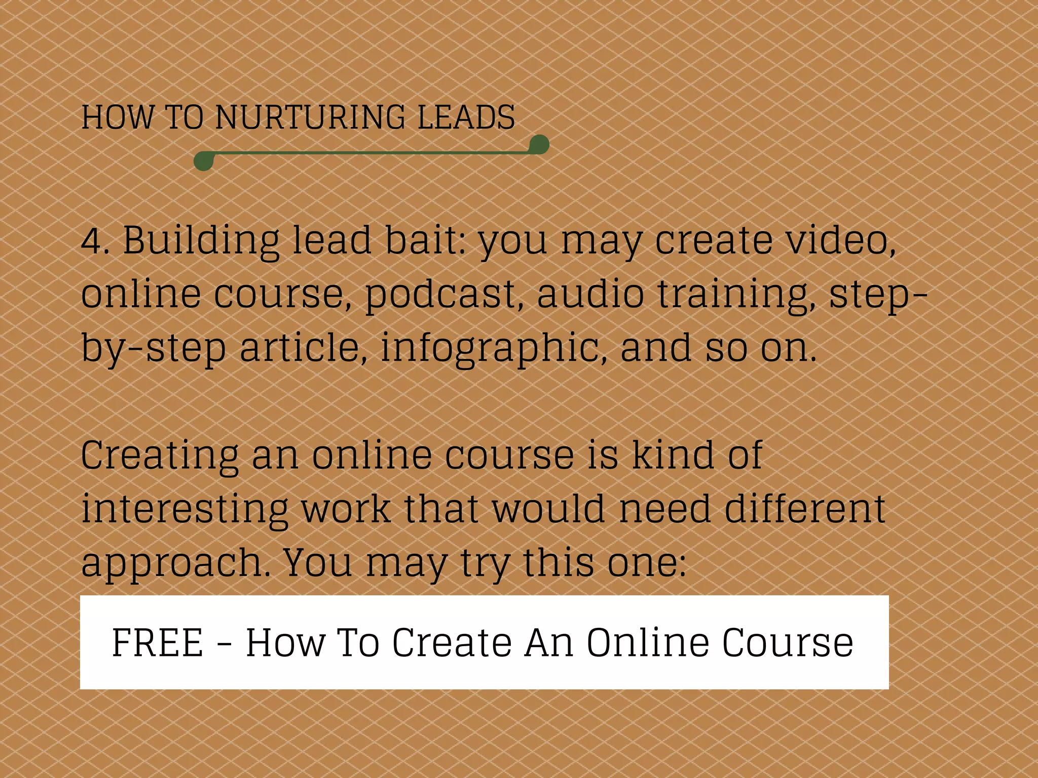 HOW TO NURTURING LEADS
4. Building lead bait: you may create video,
online course, podcast, audio training, step-
by-step article, infographic, and so on.
Creating an online course is kind of
interesting work that would need different
approach. You may try this one:
FREE - How To Create An Online Course
 
