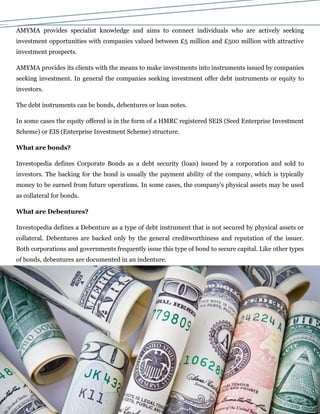AMYMA provides specialist knowledge and aims to connect individuals who are actively seeking
investment opportunities with companies valued between £5 million and £500 million with attractive
investment prospects.
AMYMA provides its clients with the means to make investments into instruments issued by companies
seeking investment. In general the companies seeking investment offer debt instruments or equity to
investors.
The debt instruments can be bonds, debentures or loan notes.
In some cases the equity offered is in the form of a HMRC registered SEIS (Seed Enterprise Investment
Scheme) or EIS (Enterprise Investment Scheme) structure.
What are bonds?
Investopedia defines Corporate Bonds as a debt security (loan) issued by a corporation and sold to
investors. The backing for the bond is usually the payment ability of the company, which is typically
money to be earned from future operations. In some cases, the company's physical assets may be used
as collateral for bonds.
What are Debentures?
Investopedia defines a Debenture as a type of debt instrument that is not secured by physical assets or
collateral. Debentures are backed only by the general creditworthiness and reputation of the issuer.
Both corporations and governments frequently issue this type of bond to secure capital. Like other types
of bonds, debentures are documented in an indenture.
 