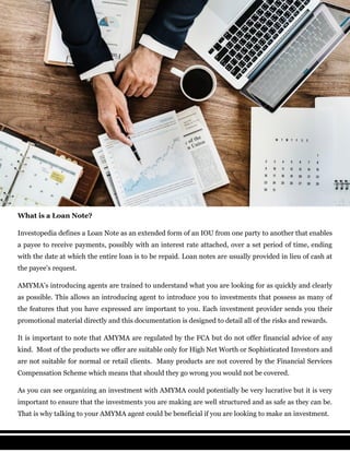What is a Loan Note?
Investopedia defines a Loan Note as an extended form of an IOU from one party to another that enables
a payee to receive payments, possibly with an interest rate attached, over a set period of time, ending
with the date at which the entire loan is to be repaid. Loan notes are usually provided in lieu of cash at
the payee's request.
AMYMA’s introducing agents are trained to understand what you are looking for as quickly and clearly
as possible. This allows an introducing agent to introduce you to investments that possess as many of
the features that you have expressed are important to you. Each investment provider sends you their
promotional material directly and this documentation is designed to detail all of the risks and rewards.
It is important to note that AMYMA are regulated by the FCA but do not offer financial advice of any
kind. Most of the products we offer are suitable only for High Net Worth or Sophisticated Investors and
are not suitable for normal or retail clients. Many products are not covered by the Financial Services
Compensation Scheme which means that should they go wrong you would not be covered.
As you can see organizing an investment with AMYMA could potentially be very lucrative but it is very
important to ensure that the investments you are making are well structured and as safe as they can be.
That is why talking to your AMYMA agent could be beneficial if you are looking to make an investment.
 
