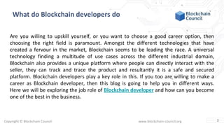 Copyright © Blockchain Council www.blockchain-council.org
What do Blockchain developers do
Are you willing to upskill yourself, or you want to choose a good career option, then
choosing the right field is paramount. Amongst the different technologies that have
created a fervour in the market, Blockchain seems to be leading the race. A universal
technology finding a multitude of use cases across the different industrial domain,
Blockchain also provides a unique platform where people can directly interact with the
seller, they can track and trace the product and resultantly it is a safe and secured
platform. Blockchain developers play a key role in this. If you too are willing to make a
career as Blockchain developer, then this blog is going to help you in different ways.
Here we will be exploring the job role of Blockchain developer and how can you become
one of the best in the business.
2
 