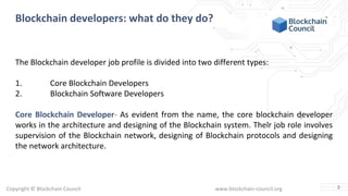 Copyright © Blockchain Council www.blockchain-council.org
Blockchain developers: what do they do?
The Blockchain developer job profile is divided into two different types:
1. Core Blockchain Developers
2. Blockchain Software Developers
Core Blockchain Developer- As evident from the name, the core blockchain developer
works in the architecture and designing of the Blockchain system. Their job role involves
supervision of the Blockchain network, designing of Blockchain protocols and designing
the network architecture.
3
 