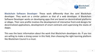 Copyright © Blockchain Council www.blockchain-council.org
Blockchain Software Developer- These work differently than the core Blockchain
developer. They work on a similar pattern as that of a web developer. A Blockchain
Software Developer works on developing apps that are based on decentralized platforms
or dApps. Their core profile involves the development of interactive front-end designs for
decentralized applications, development of smart contracts and supervising the stacks of
dapps.
This was the basic information about the work that Blockchain developers do. If you too
are willing to make a strong career in this field, then choosing the right learning platform
like Blockchain Council is a must.
4
 
