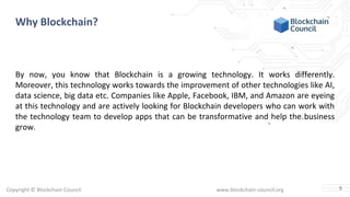 Copyright © Blockchain Council www.blockchain-council.org
Why Blockchain?
By now, you know that Blockchain is a growing technology. It works differently.
Moreover, this technology works towards the improvement of other technologies like AI,
data science, big data etc. Companies like Apple, Facebook, IBM, and Amazon are eyeing
at this technology and are actively looking for Blockchain developers who can work with
the technology team to develop apps that can be transformative and help the business
grow.
5
 