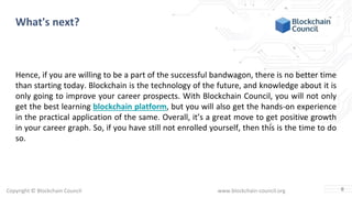 Copyright © Blockchain Council www.blockchain-council.org
What's next?
Hence, if you are willing to be a part of the successful bandwagon, there is no better time
than starting today. Blockchain is the technology of the future, and knowledge about it is
only going to improve your career prospects. With Blockchain Council, you will not only
get the best learning blockchain platform, but you will also get the hands-on experience
in the practical application of the same. Overall, it’s a great move to get positive growth
in your career graph. So, if you have still not enrolled yourself, then this is the time to do
so.
6
 