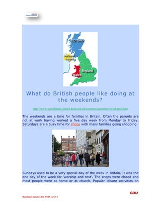 What do British people like doing at
            the weekends?
         http://www.woodlands-junior.kent.sch.uk/customs/questions/weekends.htm

The weekends are a time for families in Britain. Often the parents are
not at work having worked a five day week from Monday to Friday.
Saturdays are a busy time for shops with many families going shopping.




Sundays used to be a very special day of the week in Britain. It was the
one day of the week for 'worship and rest'. The shops were closed and
most people were at home or at church. Popular leisure activities on



Reading Exercises for ENIS Level 1
 