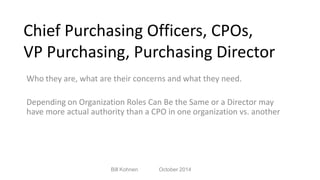 Chief Purchasing Officers, CPOs, 
VP Purchasing, Purchasing Director 
Who they are, what are their concerns and what they need. 
Depending on Organization Roles Can Be the Same or a Director may 
have more actual authority than a CPO in one organization vs. another 
Bill Kohnen October 2014 
 