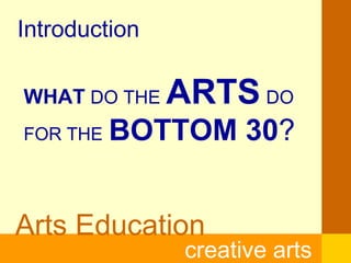 Arts Education
creative arts
Introduction
WHAT DO THE ARTS DO
FOR THE BOTTOM 30?
 