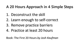 A 20 Hours Approach in 4 Simple Steps
1. Deconstruct the skill
2. Learn enough to self-correct
3. Remove practice barriers
4. Practice at least 20 hours
Book: The First 20 Hours by Josh Kaufman
 