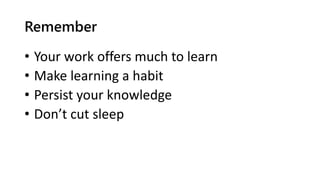 Remember
• Your work offers much to learn
• Make learning a habit
• Persist your knowledge
• Don’t cut sleep
 