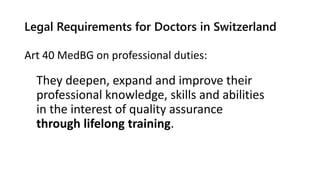 Legal Requirements for Doctors in Switzerland
Art 40 MedBG on professional duties:
They deepen, expand and improve their
professional knowledge, skills and abilities
in the interest of quality assurance
through lifelong training.
 