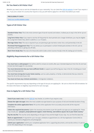 Do You Need a UK Visitor Visa?
Whether you need a visa to visit the UK depends on your nationality. You can check the GOV.UK website: to see if you require a
visa. If you are a citizen of a country that requires a visa, you will need to apply for a UK Visitor Visa before you travel.
FREE ELIGIBILITY CHECK
Check your profile eligibility today!
Types of UK Visitor Visa
Standard Visitor Visa: This is the most common type of visa for tourists and visitors. It allows you to stay in the UK for up to 6
months.
Long-Term Visitor Visa: If you need to visit the UK frequently for short periods over a longer timeframe, you may be eligible
for a Long-Term Visitor Visa, which is valid for 2, 5, or 10 years.
Marriage Visitor Visa: This visa is required if you are planning to get married or enter into a civil partnership in the UK.
Permitted Paid Engagement Visa: This visa allows you to participate in certain limited paid activities in the UK, such as
attending conferences or giving one-off talks.
Short-Term Study Visa: This visa is for those who wish to take a short course of study in the UK, lasting up to 6 months.
Eligibility Requirements for a UK Visitor Visa
You must have a valid passport that will be valid for at least six months after your intended departure from the UK and have
at least two blank pages for visa stamps.
You must demonstrate that you have sufficient funds to support yourself during your stay in the UK, including your travel
costs and living expenses.
You must have strong ties to your home country, such as a job, property, or family, to demonstrate that you intend to
leave the UK at the end of your visit.
You must not have any criminal convictions or immigration violations.
The specific requirements may vary depending on the type of visa you are applying for. Be sure to check the GOV.UK website. for
the latest information on eligibility requirements for each visa type.
How to Apply for a UK Visitor Visa
Check if you need a visa: Use the GOV.UK visa checker, to confirm if you require a visa.
Choose the right visa type: Select the most suitable visa type based on your purpose of visit and intended duration of stay.
Complete the online application form: Fill out the online application form accurately and provide all the required
information.
Collect the required documents: Gather the necessary documents as per the specific visa type you are applying for. These
may include your "passport, proof of financial support, travel itinerary, and evidence of your ties to your home country."
Pay the visa fee: The visa fee varies depending on the type of visa and the length of your stay. You can find the latest fee
Book an appointment: If required for your visa type, schedule an appointment at a UK Visa Application Centre (VAC) to
submit your biometrics (fingerprints and photograph).
Submit your application: Submit your completed application form, supporting documents, and visa fee online or in person
at the VAC (depending on the visa type).

12/30/24, 3:41 PM UK Visitor Visa Guide 2024: Apply Now & Explore the UK!
https://www.tripleibusiness.com/visa/uk/tourist-visa 2/7
 