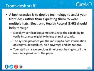 Front-desk staff
• A best practice is to deploy technology to assist your
front desk rather than expecting them to wear
multiple hats. Electronic Health Record (EHR) should
help through
– Eligibility Verification: Some EHRs have the capability to
verify insurance eligibility in less than 3 seconds.
– The system provides you the most up to date information
on copays, deductibles, plan coverage and limitations.
– Your staff can save precious time by not having to call the
insurance provider or the payer.
 