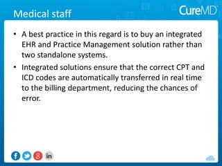 Medical staff
• A best practice in this regard is to buy an integrated
EHR and Practice Management solution rather than
two standalone systems.
• Integrated solutions ensure that the correct CPT and
ICD codes are automatically transferred in real time
to the billing department, reducing the chances of
error.
 