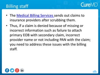 Billing staff
• The Medical Billing sends out claims to insurance
providers after scrubbing them.
• Thus, if a claim is denied because of missing or
incorrect information such as failure to attach
primary EOB with secondary claim, incorrect
provider name or not including PAN with the claim;
you need to address these issues with the billing
staff.
 