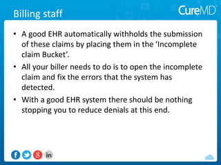 Billing staff
• A good EHR automatically withholds the submission
of these claims by placing them in the ‘Incomplete
claim Bucket’.
• All your biller needs to do is to open the incomplete
claim and fix the errors that the system has
detected.
• With a good EHR system there should be nothing
stopping you to reduce denials at this end.
 