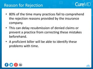 Reason for Rejection
• 80% of the time many practices fail to comprehend
the rejection reasons provided by the insurance
company.
• This can delay resubmission of denied claims or
prevent a practice from correcting these mistakes
beforehand.
• A proficient biller will be able to identify these
problems with time.
 