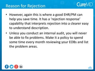 Reason for Rejection
• However, again this is where a good EHR/PM can
help you save time. It has a ‘rejection response’
capability that interprets rejection into a clearer easy
to understand description.
• Unless you conduct an internal audit, you will never
be able to fix problems. Make it a policy to spend
some time every month reviewing your EOBs and list
the problem areas.
 
